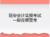 延安会计实操考试一般在哪里考