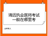 清远执业医师考试一般在哪里考
