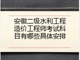 安徽二级水利工程造价工程师考试科目有哪些具体安排