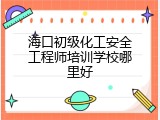 海口初级化工安全工程师培训学校哪里好
