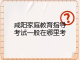 咸阳家庭教育指导考试一般在哪里考