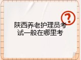 陕西养老护理员考试一般在哪里考