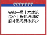 安徽一级土木建筑造价工程师培训政府补贴吗具体多少