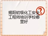 揭阳初级化工安全工程师培训学校哪里好