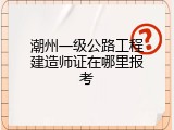 潮州一级公路工程建造师证在哪里报考