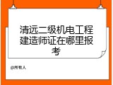 清远二级机电工程建造师证在哪里报考