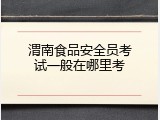 渭南食品安全员考试一般在哪里考