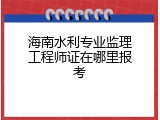 海南水利专业监理工程师证在哪里报考