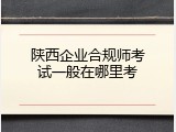 陕西企业合规师考试一般在哪里考