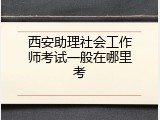 西安助理社会工作师考试一般在哪里考