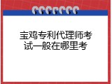 宝鸡专利代理师考试一般在哪里考