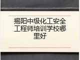 揭阳中级化工安全工程师培训学校哪里好