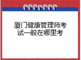 厦门健康管理师考试一般在哪里考