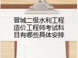 晋城二级水利工程造价工程师考试科目有哪些具体安排