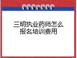 三明执业药师怎么报名培训费用