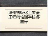 漳州初级化工安全工程师培训学校哪里好