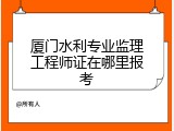 厦门水利专业监理工程师证在哪里报考