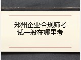 郑州企业合规师考试一般在哪里考