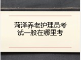 菏泽养老护理员考试一般在哪里考