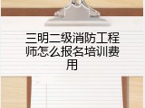 三明二级消防工程师怎么报名培训费用