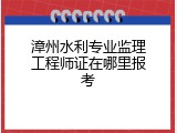 漳州水利专业监理工程师证在哪里报考