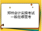 郑州会计实操考试一般在哪里考