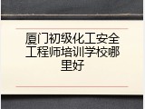 厦门初级化工安全工程师培训学校哪里好