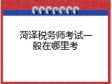 菏泽税务师考试一般在哪里考