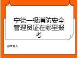 宁德一级消防安全管理员证在哪里报考