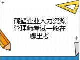鹤壁企业人力资源管理师考试一般在哪里考