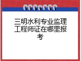 三明水利专业监理工程师证在哪里报考