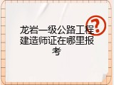 龙岩一级公路工程建造师证在哪里报考