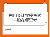 白山会计实操考试一般在哪里考