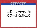 太原中医专长医师考试一般在哪里考
