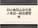 白山食品企业负责人考试一般在哪里考
