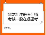 黑龙江注册会计师考试一般在哪里考