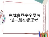 白城食品安全员考试一般在哪里考