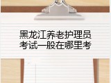 黑龙江养老护理员考试一般在哪里考