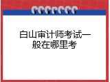 白山审计师考试一般在哪里考