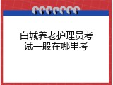 白城养老护理员考试一般在哪里考