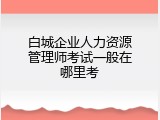 白城企业人力资源管理师考试一般在哪里考