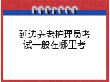 延边养老护理员考试一般在哪里考