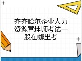 齐齐哈尔企业人力资源管理师考试一般在哪里考
