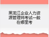 黑龙江企业人力资源管理师考试一般在哪里考
