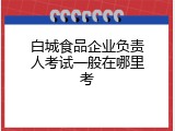 白城食品企业负责人考试一般在哪里考