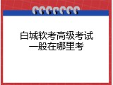 白城软考高级考试一般在哪里考