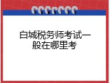 白城税务师考试一般在哪里考