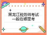 黑龙江税务师考试一般在哪里考
