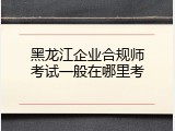 黑龙江企业合规师考试一般在哪里考