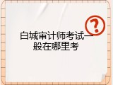 白城审计师考试一般在哪里考